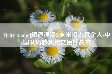 中国香港短道速滑5000米接力几个人-中国队巧妙利用交接棒战术