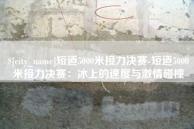 中国香港短道5000米接力决赛-短道5000米接力决赛：冰上的速度与激情碰撞